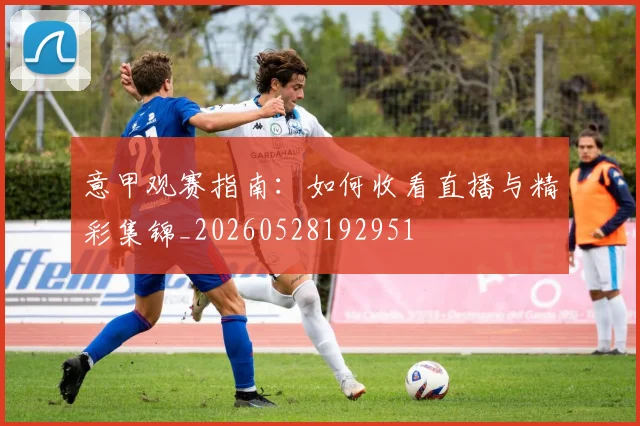 意甲观赛指南：如何收看直播与精彩集锦_20260528192951