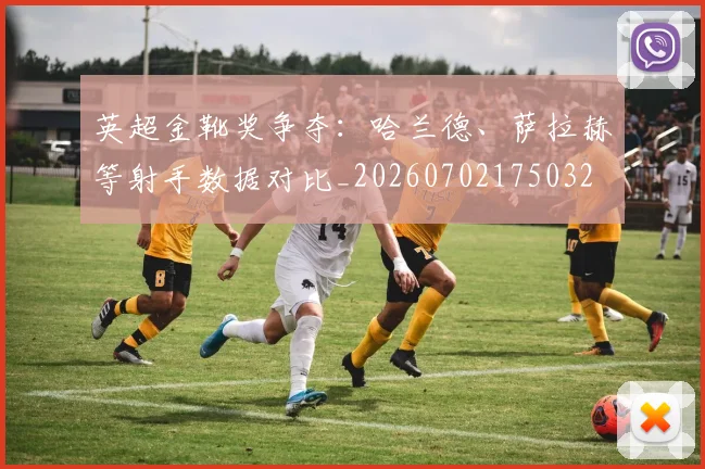 英超金靴奖争夺:哈兰德、萨拉赫等射手数据对比_20260702175032