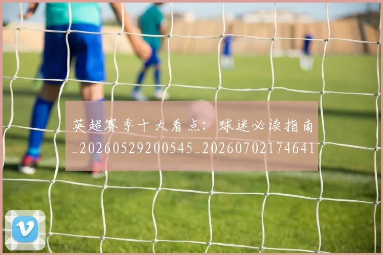 英超赛季十大看点:球迷必读指南_20260529200545_20260702174641