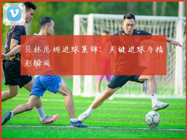 贝林厄姆进球集锦：关键进球与精彩瞬间