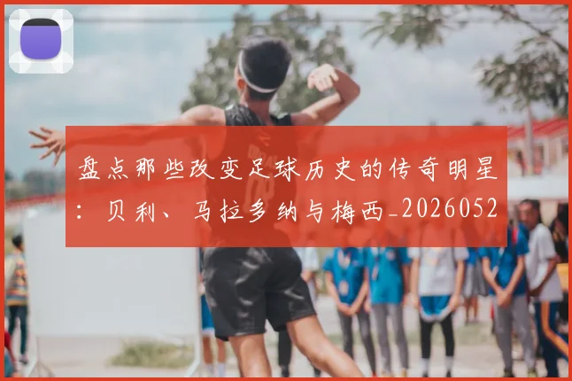 盘点那些改变足球历史的传奇明星：贝利、马拉多纳与梅西_20260528193548