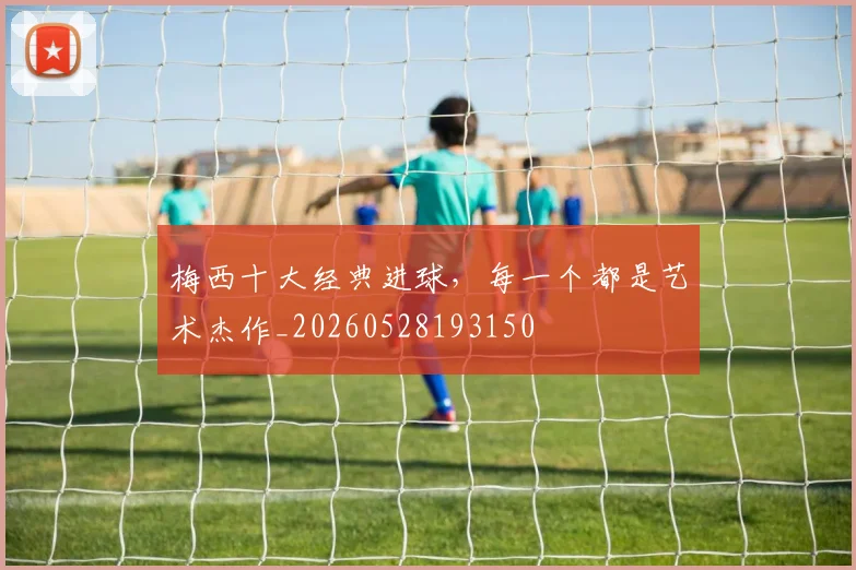 梅西十大经典进球，每一个都是艺术杰作_20260528193150