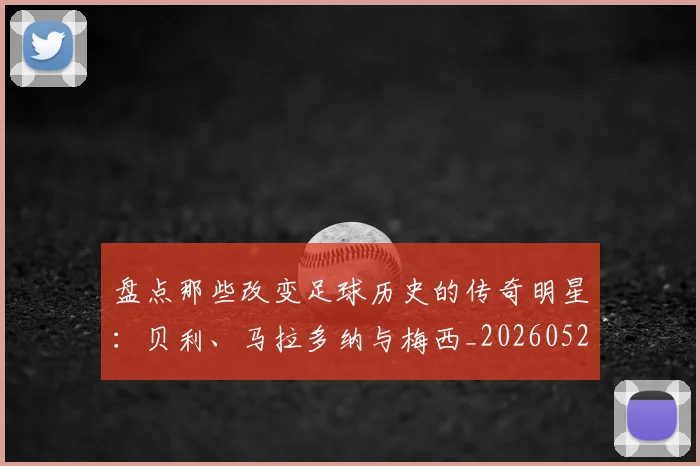 盘点那些改变足球历史的传奇明星:贝利、马拉多纳与梅西_20260528193548